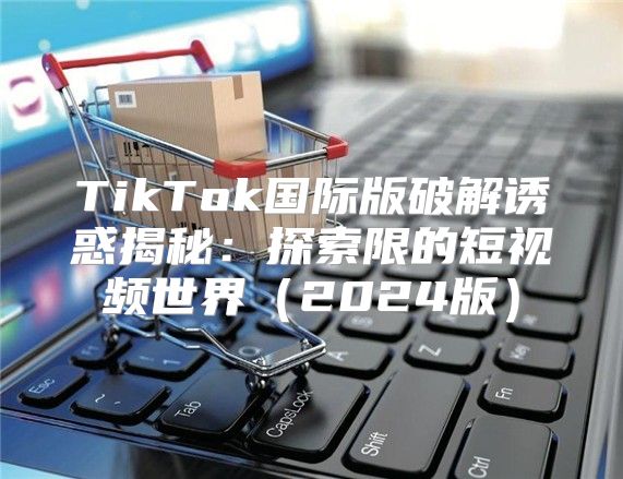 TikTok国际版破解诱惑揭秘：探索限的短视频世界2025版