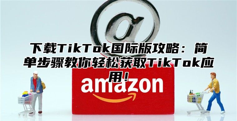 下载TikTok国际版攻略：简单步骤教你轻松获取TikTok应用！