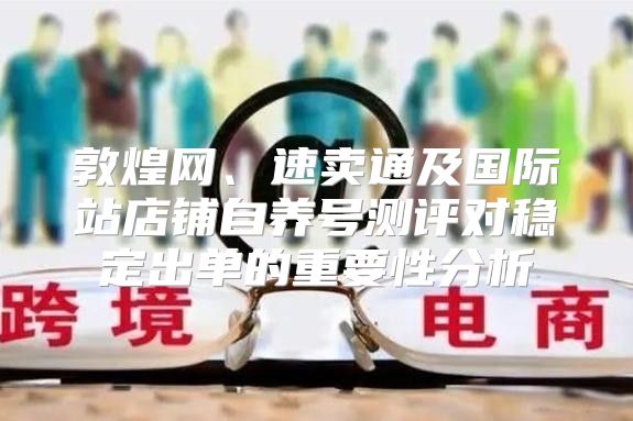 敦煌网、速卖通及国际站店铺自养号测评对稳定出单的重要性分析