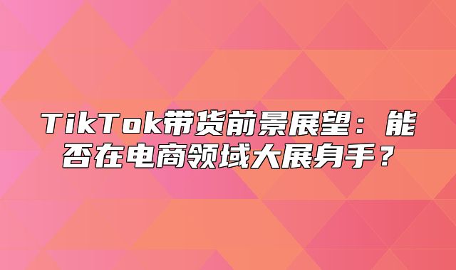 TikTok带货前景展望：能否在电商领域大展身手？
