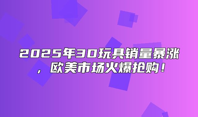 2025年3D玩具销量暴涨，欧美市场火爆抢购！