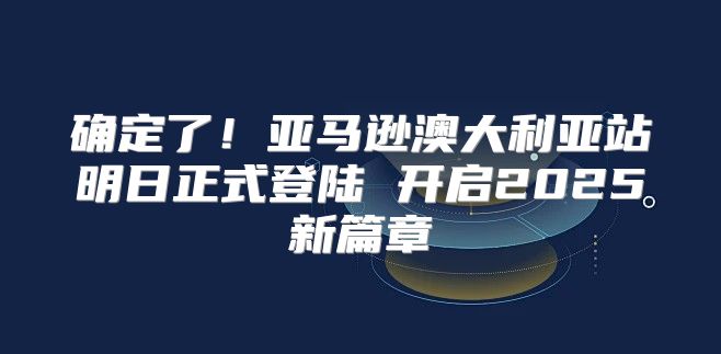 确定了！亚马逊澳大利亚站明日正式登陆 开启2025新篇章