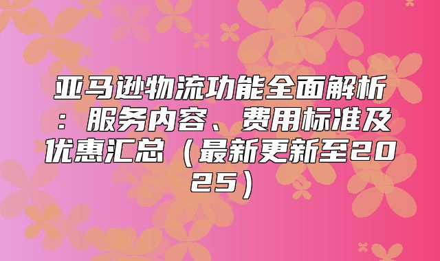 亚马逊物流功能全面解析：服务内容、费用标准及优惠汇总最新更新至2025