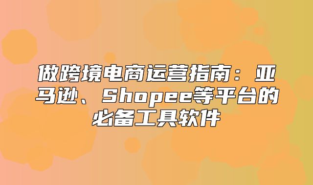 做跨境电商运营指南：亚马逊、Shopee等平台的必备工具软件