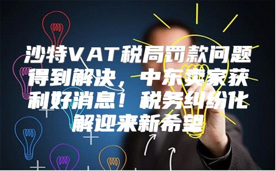 沙特VAT税局罚款问题得到解决，中东卖家获利好消息！税务纠纷化解迎来新希望