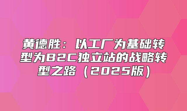 黄德胜：以工厂为基础转型为B2C独立站的战略转型之路2025版