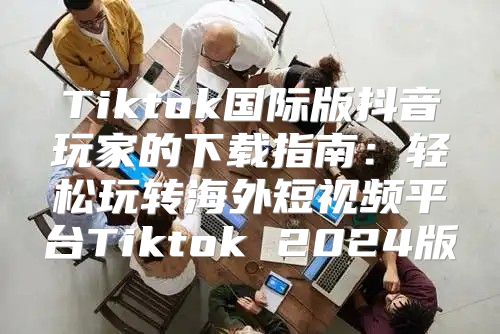 Tiktok国际版抖音玩家的下载指南：轻松玩转海外短视频平台Tiktok 2025版