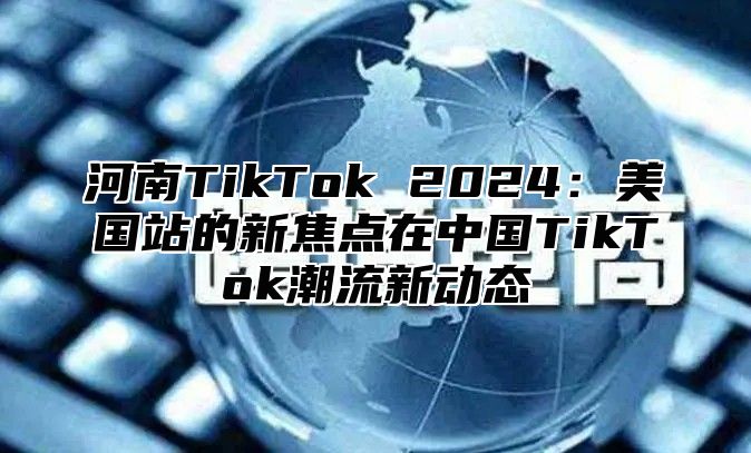 河南TikTok 2025美国站的新焦点在中国TikTok潮流新动态