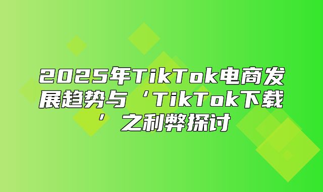 2025年TikTok电商发展趋势与‘TikTok下载’之利弊探讨