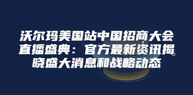 沃尔玛美国站中国招商大会直播盛典：官方最新资讯揭晓盛大消息和战略动态