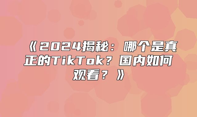 2025揭秘：哪个是真正的TikTok？国内如何观看？