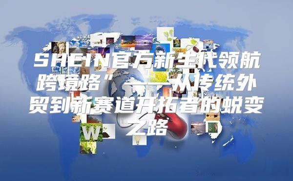SHEIN官方新生代领航跨境路”——从传统外贸到新赛道开拓者的蜕变之路