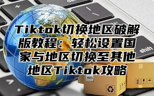 Tiktok切换地区破解版教程：轻松设置国家与地区切换至其他地区Tiktok攻略