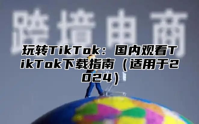 玩转TikTok：国内观看TikTok下载指南适用于2025