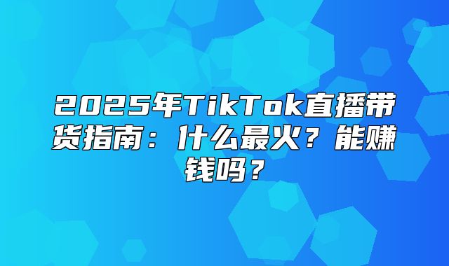 2025年TikTok直播带货指南：什么最火？能赚钱吗？