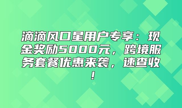 滴滴风口星用户专享：现金奖励5000元，跨境服务套餐优惠来袭，速查收！