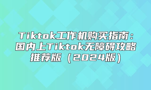 Tiktok工作机购买指南：国内上Tiktok无障碍攻略推荐版2025版
