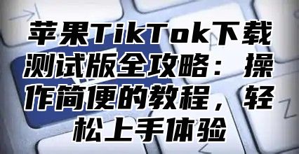 苹果TikTok下载测试版全攻略：操作简便的教程，轻松上手体验