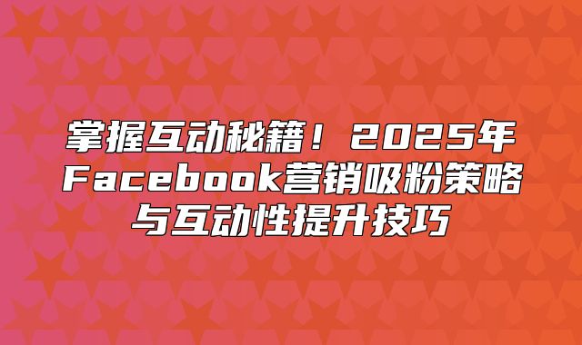 掌握互动秘籍！2025年Facebook营销吸粉策略与互动性提升技巧