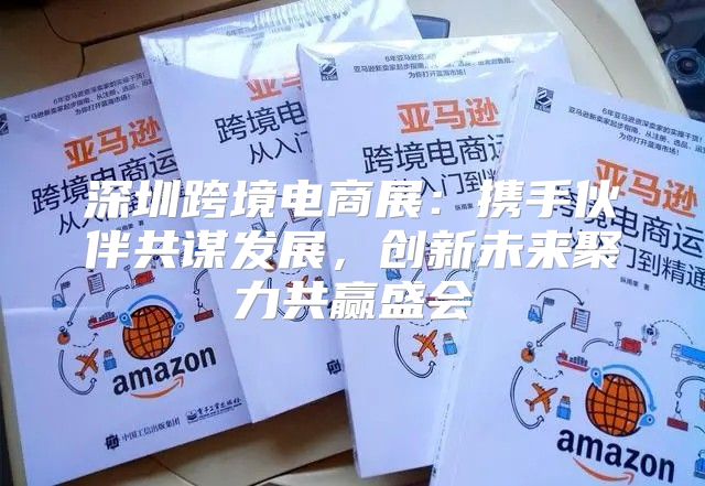 深圳跨境电商展：携手伙伴共谋发展，创新未来聚力共赢盛会
