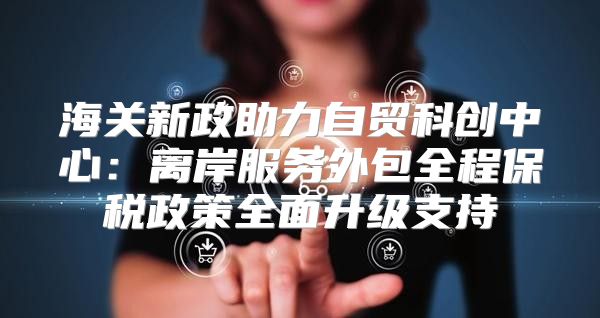 海关新政助力自贸科创中心：离岸服务外包全程保税政策全面升级支持