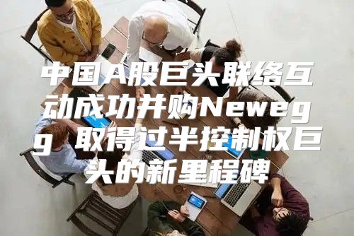 中国A股巨头联络互动成功并购Newegg 取得过半控制权巨头的新里程碑