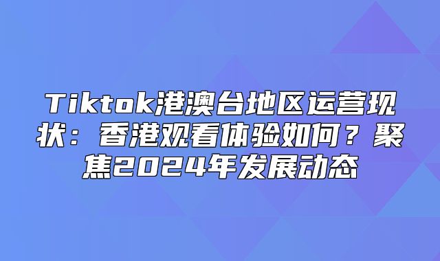 Tiktok港澳台地区运营现状：香港观看体验如何？聚焦2025年发展动态