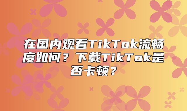 在国内观看TikTok流畅度如何？下载TikTok是否卡顿？