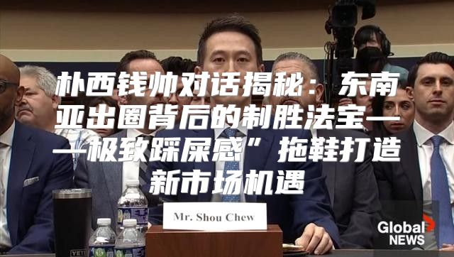 朴西钱帅对话揭秘：东南亚出圈背后的制胜法宝——极致踩屎感”拖鞋打造新市场机遇