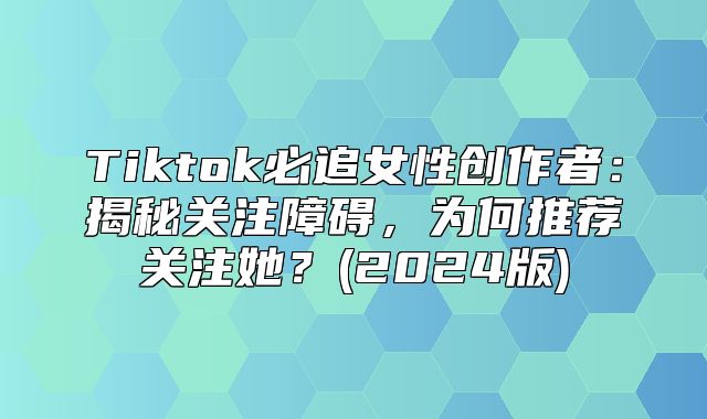 Tiktok必追女性创作者：揭秘关注障碍，为何推荐关注她？(2025版)