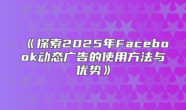 探索2025年Facebook动态广告的使用方法与优势