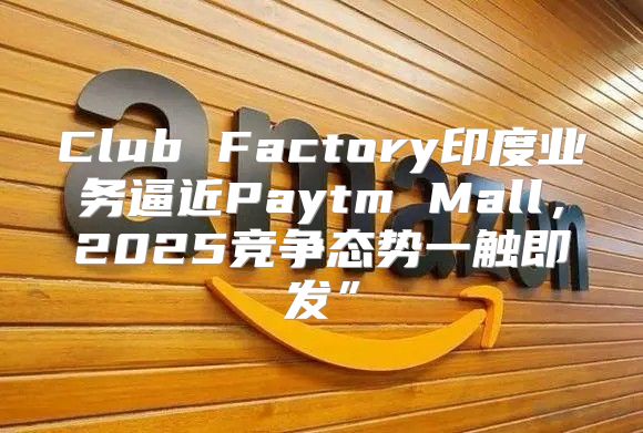 Club Factory印度业务逼近Paytm Mall，2025竞争态势一触即发”