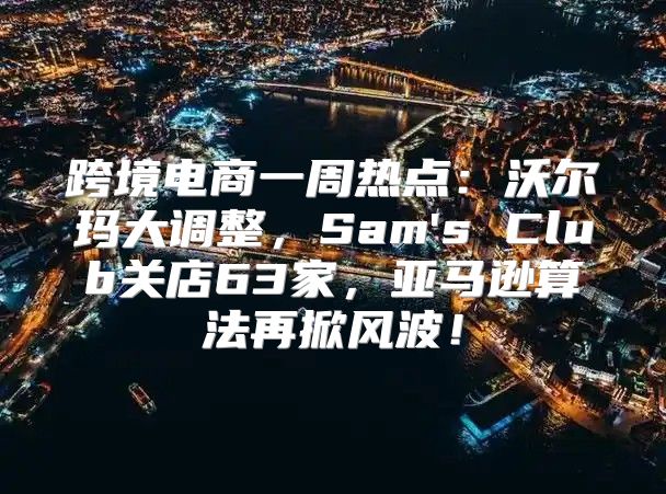 跨境电商一周热点：沃尔玛大调整，Sam's Club关店63家，亚马逊算法再掀风波！