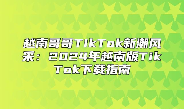 越南哥哥TikTok新潮风采：2025年越南版TikTok下载指南