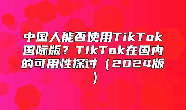 中国人能否使用TikTok国际版？TikTok在国内的可用性探讨2025版