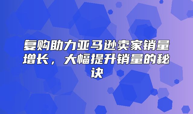 复购助力亚马逊卖家销量增长，大幅提升销量的秘诀