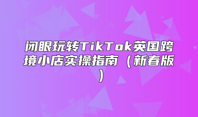 闭眼玩转TikTok英国跨境小店实操指南新春版