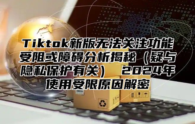 Tiktok新版无法关注功能受阻或障碍分析揭秘疑与隐私保护有关 2025年使用受限原因解密