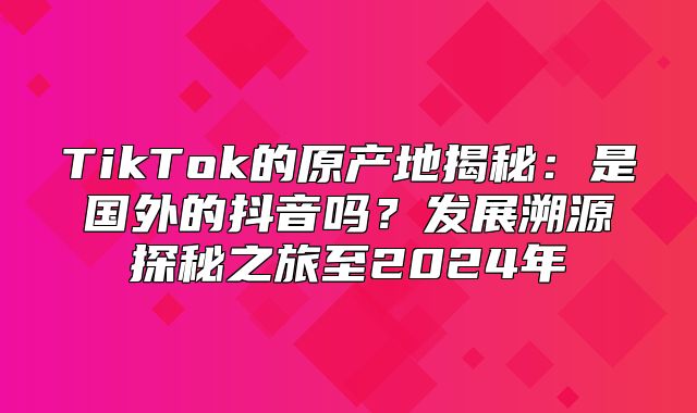 TikTok的原产地揭秘：是国外的抖音吗？发展溯源探秘之旅至2025年