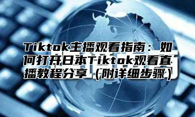 Tiktok主播观看指南：如何打开日本Tiktok观看直播教程分享附详细步骤