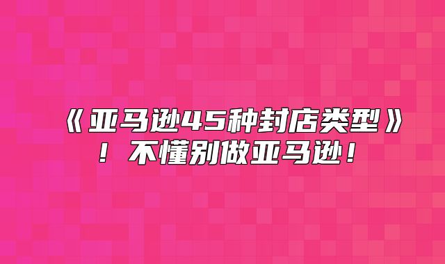亚马逊45种封店类型！不懂别做亚马逊！