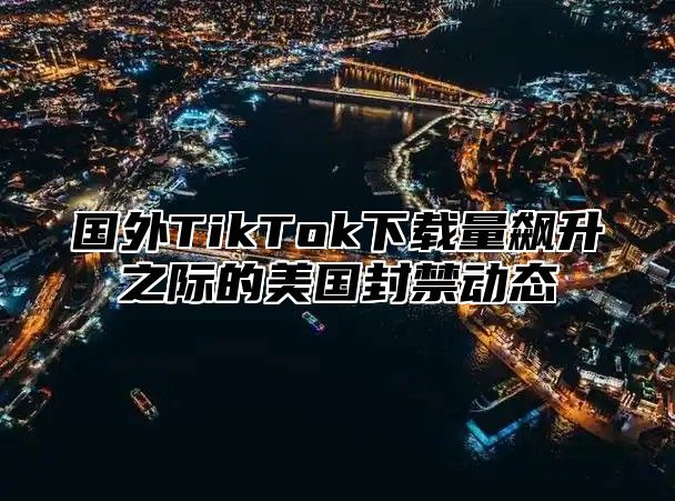 国外TikTok下载量飙升之际的美国封禁动态