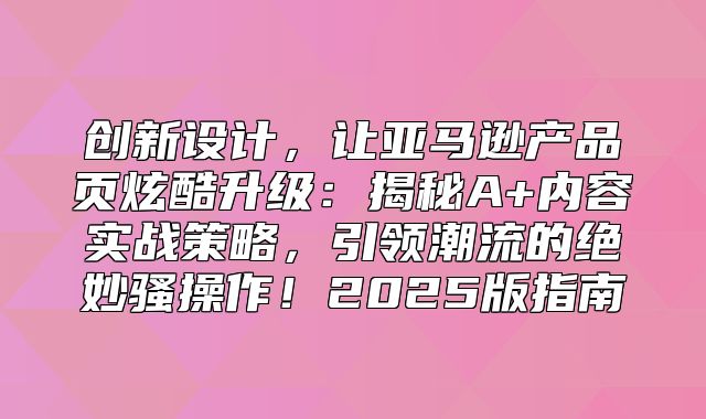创新设计，让亚马逊产品页炫酷升级：揭秘A+内容实战策略，引领潮流的绝妙骚操作！2025版指南