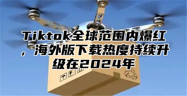 Tiktok全球范围内爆红，海外版下载热度持续升级在2025年