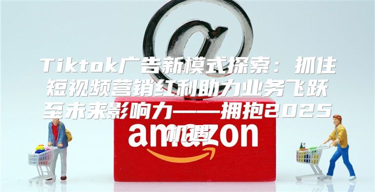 Tiktok广告新模式探索：抓住短视频营销红利助力业务飞跃至未来影响力——拥抱2025机遇