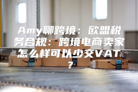 Amy聊跨境：欧盟税务合规：跨境电商卖家怎么样可以少交VAT？