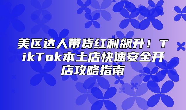 美区达人带货红利飙升！TikTok本土店快速安全开店攻略指南
