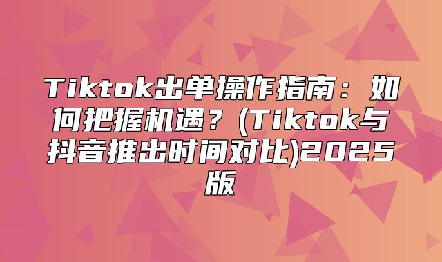 Tiktok出单操作指南：如何把握机遇？(Tiktok与抖音推出时间对比)2025版
