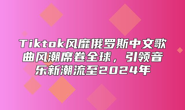 Tiktok风靡俄罗斯中文歌曲风潮席卷全球，引领音乐新潮流至2025年