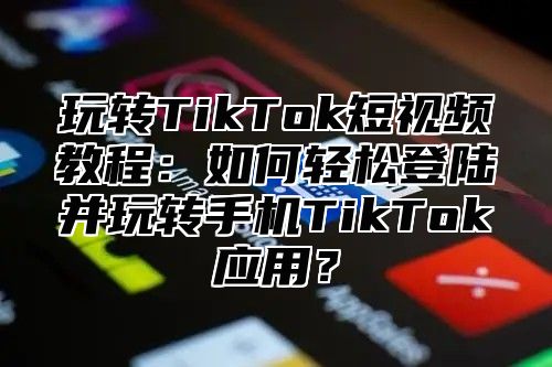 玩转TikTok短视频教程：如何轻松登陆并玩转手机TikTok应用？